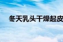 冬天乳頭干燥起皮（乳頭起皮什么原因）