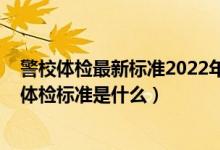 警校體檢最新標(biāo)準(zhǔn)2022年齡要求（2022提前批報(bào)考警校的體檢標(biāo)準(zhǔn)是什么）