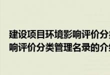 建設(shè)項目環(huán)境影響評價分類管理名錄(關(guān)于建設(shè)項目環(huán)境影響評價分類管理名錄的介紹)