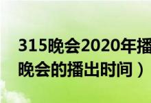 315晚會2020年播出時間（關(guān)于2020年315晚會的播出時間）