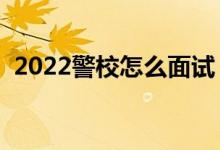 2022警校怎么面試（面試都會問哪些問題）