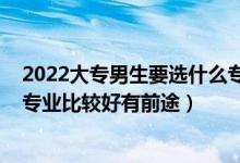 2022大專男生要選什么專業(yè)比較好（2022?？颇猩鷮W(xué)什么專業(yè)比較好有前途）