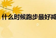 什么時候跑步最好減肥（什么時候跑步最好）