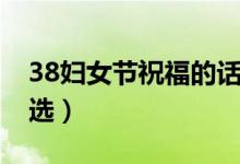38婦女節(jié)祝福的話（38婦女節(jié)經(jīng)典祝福語精選）