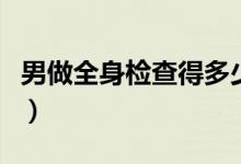 男做全身檢查得多少錢（男全身檢查要多少錢）