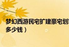 夢幻西游民宅擴(kuò)建豪宅劃算嗎（夢幻西游民宅擴(kuò)建到豪宅要多少錢）