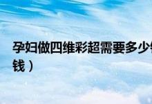 孕婦做四維彩超需要多少錢一次（孕婦做四維彩超一次多少錢）