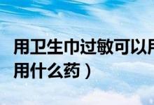 用衛(wèi)生巾過敏可以用什么藥膏（用衛(wèi)生巾過敏用什么藥）