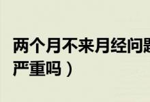 兩個月不來月經(jīng)問題嚴(yán)重嗎（兩個月不來月經(jīng)嚴(yán)重嗎）
