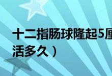 十二指腸球隆起5厘米嚴重嗎（十二指腸癌能活多久）