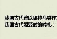 我國古代曾以哪種鳥類作為婚娶時的聘禮（哪種鳥類曾作為我國古代婚娶時的聘禮）