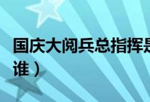 國慶大閱兵總指揮是誰（歷屆閱兵總指揮都是誰）