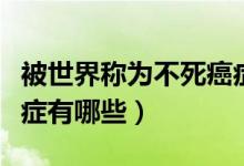 被世界稱為不死癌癥的病是哪種?。ú凰赖陌┌Y有哪些）