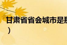 甘肅省省會(huì)城市是那里（甘肅省省會(huì)城市位置）