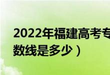 2022年福建高考?？品謹?shù)線會高么（預計分數(shù)線是多少）
