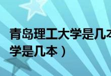 青島理工大學是幾本多少分錄取（青島理工大學是幾本）
