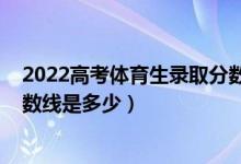 2022高考體育生錄取分?jǐn)?shù)線一覽表(2021年藝體生錄取分?jǐn)?shù)線是多少)