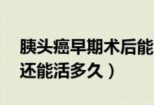 胰頭癌早期術(shù)后能活多久（胰頭癌術(shù)后10年還能活多久）