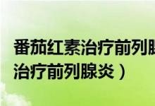 番茄紅素治療前列腺炎有效嗎（番茄紅素可以治療前列腺炎）
