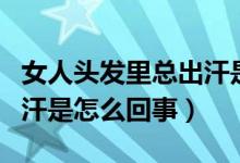 女人頭發(fā)里總出汗是什么原因（女性頭發(fā)里出汗是怎么回事）