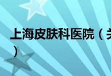 上海皮膚科醫(yī)院（關(guān)于上海皮膚科醫(yī)院的介紹）