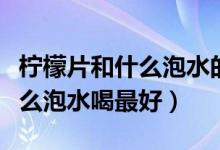 檸檬片和什么泡水的功效與作用（檸檬片和什么泡水喝最好）