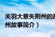 關(guān)羽大意失荊州的故事是什么（關(guān)羽大意失荊州故事簡介）