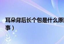 耳朵背后長個包是什么原因（耳朵背后長了一個包是怎么回事）