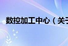 數(shù)控加工中心（關(guān)于數(shù)控加工中心的介紹）