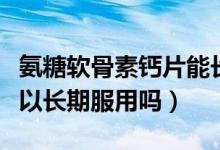 氨糖軟骨素鈣片能長期服用嗎（氨糖軟骨素可以長期服用嗎）