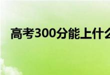高考300分能上什么專科(報哪些學校好)