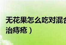 無(wú)花果怎么吃對(duì)混合痔瘡有效果（無(wú)花果怎么治痔瘡）