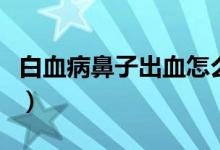 白血病鼻子出血怎么辦（白血病鼻子出血特點(diǎn)）