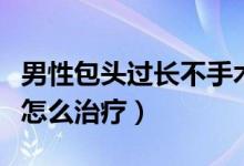 男性包頭過長不手術(shù)能治好嗎（男性包頭過長怎么治療）
