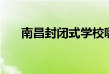 南昌封閉式學(xué)校哪個(gè)好（有哪些學(xué)校）