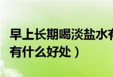 早上長(zhǎng)期喝淡鹽水有什么好處（早上喝淡鹽水有什么好處）