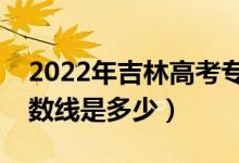 2022年吉林高考?？品謹?shù)線會高么（預計分數(shù)線是多少）