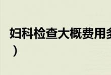 婦科檢查大概費(fèi)用多少（婦科檢查大概多少錢）