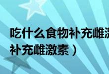 吃什么食物補充雌激素快速有效（吃什么食物補充雌激素）