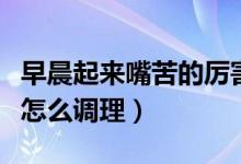 早晨起來(lái)嘴苦的厲害怎么調(diào)理（早上起來(lái)嘴苦怎么調(diào)理）