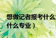 想做記者報考什么大學(xué)（2022年想做記者報什么專業(yè)）