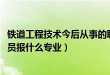 鐵道工程技術(shù)今后從事的職業(yè)（2022年想做鐵路工程技術(shù)人員報什么專業(yè)）