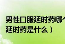 男性口服延時(shí)藥哪個(gè)牌子好（男性最好的口服延時(shí)藥是什么）