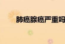 肺癌腺癌嚴(yán)重嗎（肺癌腺癌嚴(yán)重嗎）