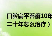 口腔扁平苔癬10年沒有復發(fā)（口腔扁平苔癬二十年怎么治療）