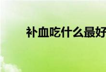 補血吃什么最好（吃什么補血最好）