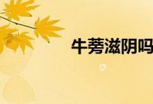 牛蒡滋陰嗎（牛蒡壯陽嗎）
