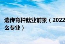 遺傳育種就業(yè)前景（2022年想做遺傳育種栽培技術(shù)人員報(bào)什么專業(yè)）