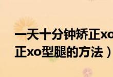 一天十分鐘矯正xo型腿動(dòng)作（一天十分鐘矯正xo型腿的方法）