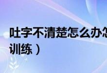 吐字不清楚怎么辦怎么訓練（吐字不清晰怎么訓練）